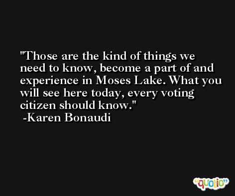 Those are the kind of things we need to know, become a part of and experience in Moses Lake. What you will see here today, every voting citizen should know. -Karen Bonaudi