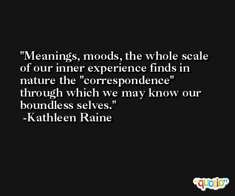 Meanings, moods, the whole scale of our inner experience finds in nature the ''correspondence'' through which we may know our boundless selves. -Kathleen Raine