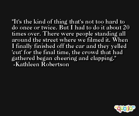 It's the kind of thing that's not too hard to do once or twice. But I had to do it about 20 times over. There were people standing all around the street where we filmed it. When I finally finished off the car and they yelled 'cut' for the final time, the crowd that had gathered began cheering and clapping. -Kathleen Robertson