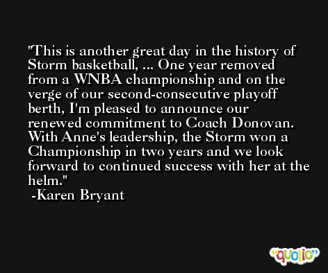 This is another great day in the history of Storm basketball, ... One year removed from a WNBA championship and on the verge of our second-consecutive playoff berth, I'm pleased to announce our renewed commitment to Coach Donovan. With Anne's leadership, the Storm won a Championship in two years and we look forward to continued success with her at the helm. -Karen Bryant