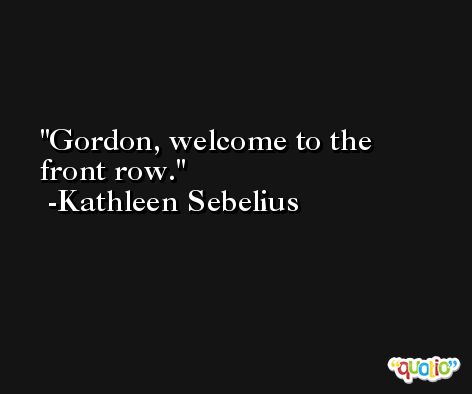 Gordon, welcome to the front row. -Kathleen Sebelius