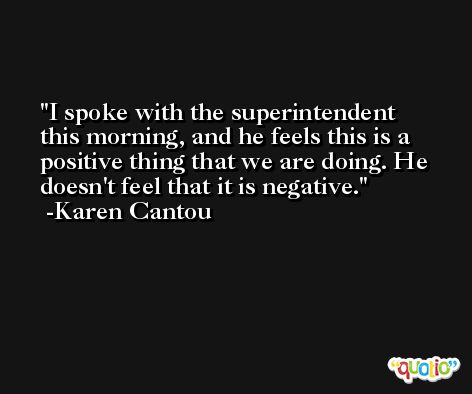 I spoke with the superintendent this morning, and he feels this is a positive thing that we are doing. He doesn't feel that it is negative. -Karen Cantou