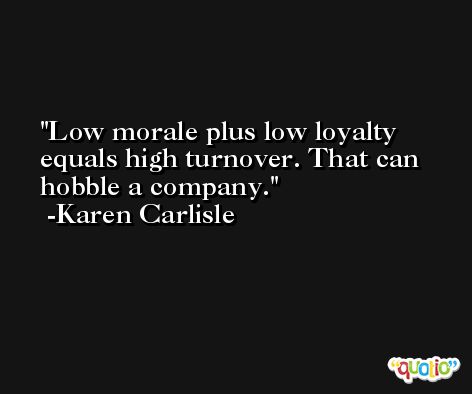 Low morale plus low loyalty equals high turnover. That can hobble a company. -Karen Carlisle