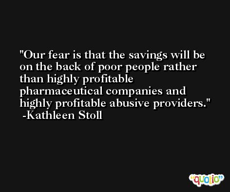 Our fear is that the savings will be on the back of poor people rather than highly profitable pharmaceutical companies and highly profitable abusive providers. -Kathleen Stoll