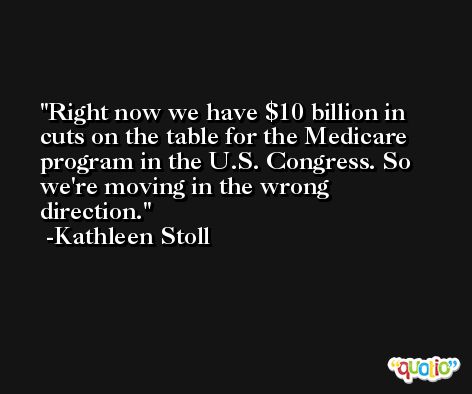 Right now we have $10 billion in cuts on the table for the Medicare program in the U.S. Congress. So we're moving in the wrong direction. -Kathleen Stoll