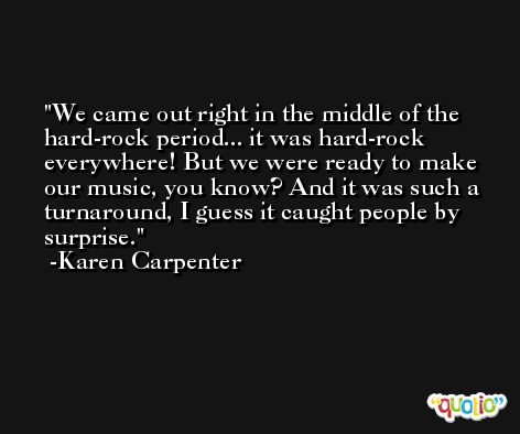 We came out right in the middle of the hard-rock period... it was hard-rock everywhere! But we were ready to make our music, you know? And it was such a turnaround, I guess it caught people by surprise. -Karen Carpenter