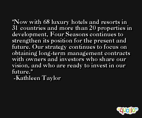 Now with 68 luxury hotels and resorts in 31 countries and more than 20 properties in development, Four Seasons continues to strengthen its position for the present and future. Our strategy continues to focus on obtaining long-term management contracts with owners and investors who share our vision, and who are ready to invest in our future. -Kathleen Taylor