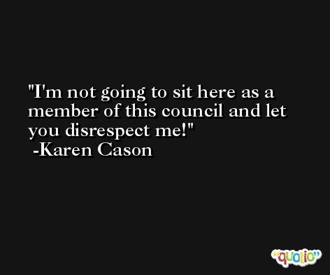 I'm not going to sit here as a member of this council and let you disrespect me! -Karen Cason