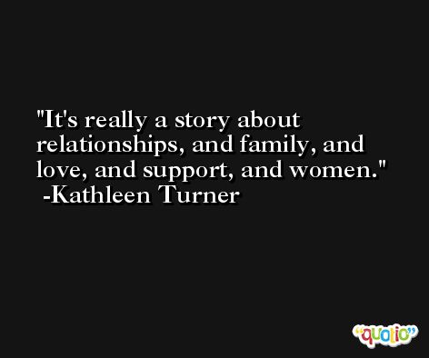 It's really a story about relationships, and family, and love, and support, and women. -Kathleen Turner