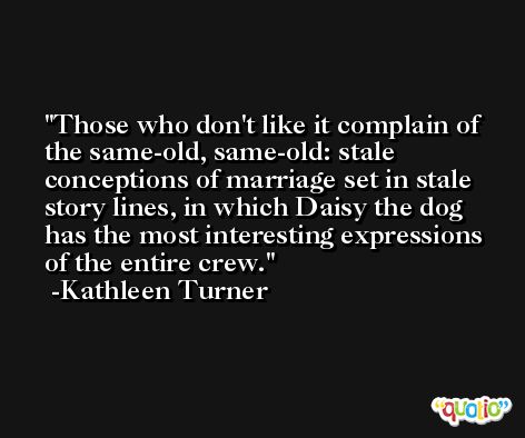 Those who don't like it complain of the same-old, same-old: stale conceptions of marriage set in stale story lines, in which Daisy the dog has the most interesting expressions of the entire crew. -Kathleen Turner