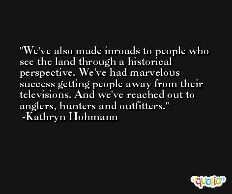 We've also made inroads to people who see the land through a historical perspective. We've had marvelous success getting people away from their televisions. And we've reached out to anglers, hunters and outfitters. -Kathryn Hohmann