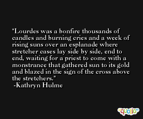 Lourdes was a bonfire thousands of candles and burning cries and a week of rising suns over an esplanade where stretcher cases lay side by side, end to end, waiting for a priest to come with a monstrance that gathered sun to its gold and blazed in the sign of the cross above the stretchers. -Kathryn Hulme