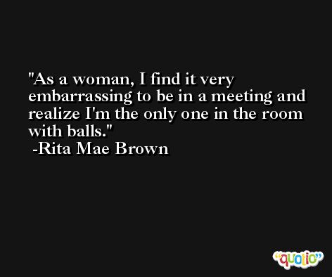 As a woman, I find it very embarrassing to be in a meeting and realize I'm the only one in the room with balls. -Rita Mae Brown