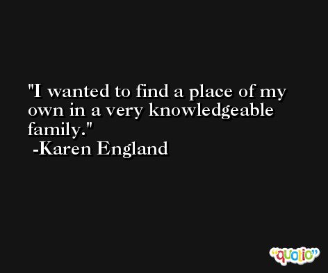 I wanted to find a place of my own in a very knowledgeable family. -Karen England
