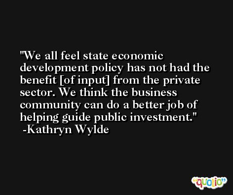 We all feel state economic development policy has not had the benefit [of input] from the private sector. We think the business community can do a better job of helping guide public investment. -Kathryn Wylde