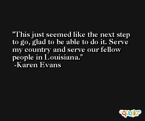 This just seemed like the next step to go, glad to be able to do it. Serve my country and serve our fellow people in Louisiana. -Karen Evans