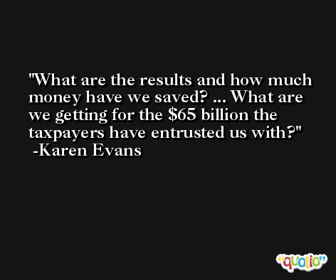 What are the results and how much money have we saved? ... What are we getting for the $65 billion the taxpayers have entrusted us with? -Karen Evans