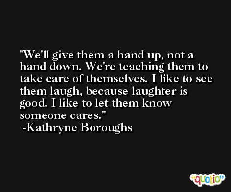 We'll give them a hand up, not a hand down. We're teaching them to take care of themselves. I like to see them laugh, because laughter is good. I like to let them know someone cares. -Kathryne Boroughs