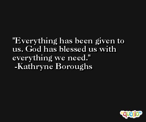 Everything has been given to us. God has blessed us with everything we need. -Kathryne Boroughs