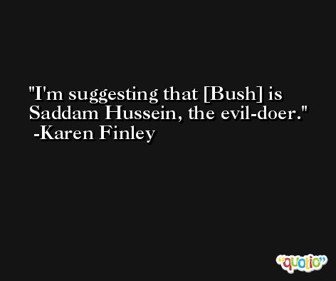 I'm suggesting that [Bush] is Saddam Hussein, the evil-doer. -Karen Finley