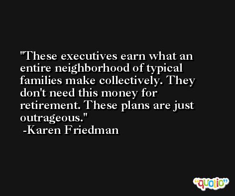 These executives earn what an entire neighborhood of typical families make collectively. They don't need this money for retirement. These plans are just outrageous. -Karen Friedman
