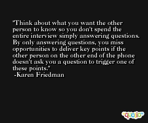 Think about what you want the other person to know so you don't spend the entire interview simply answering questions. By only answering questions, you miss opportunities to deliver key points if the other person on the other end of the phone doesn't ask you a question to trigger one of these points. -Karen Friedman