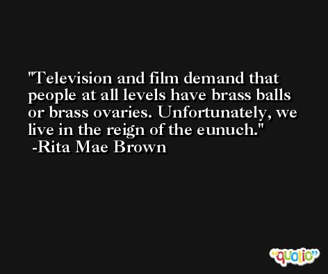 Television and film demand that people at all levels have brass balls or brass ovaries. Unfortunately, we live in the reign of the eunuch. -Rita Mae Brown