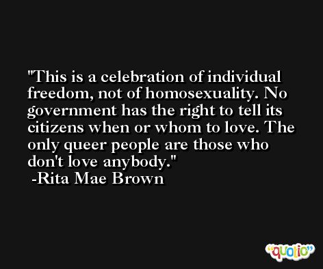 This is a celebration of individual freedom, not of homosexuality. No government has the right to tell its citizens when or whom to love. The only queer people are those who don't love anybody. -Rita Mae Brown