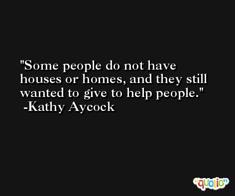 Some people do not have houses or homes, and they still wanted to give to help people. -Kathy Aycock