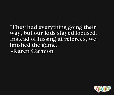 They had everything going their way, but our kids stayed focused. Instead of fussing at referees, we finished the game. -Karen Garmon
