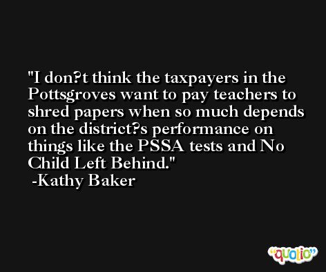 I don?t think the taxpayers in the Pottsgroves want to pay teachers to shred papers when so much depends on the district?s performance on things like the PSSA tests and No Child Left Behind. -Kathy Baker