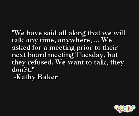 We have said all along that we will talk any time, anywhere, ... We asked for a meeting prior to their next board meeting Tuesday, but they refused. We want to talk, they don?t. -Kathy Baker