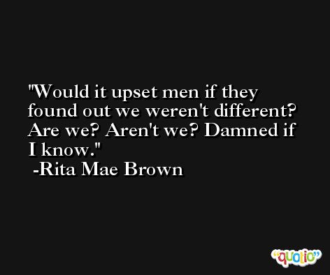 Would it upset men if they found out we weren't different? Are we? Aren't we? Damned if I know. -Rita Mae Brown