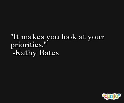 It makes you look at your priorities. -Kathy Bates