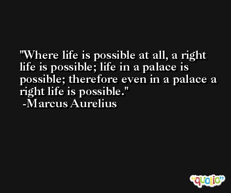 Where life is possible at all, a right life is possible; life in a palace is possible; therefore even in a palace a right life is possible. -Marcus Aurelius