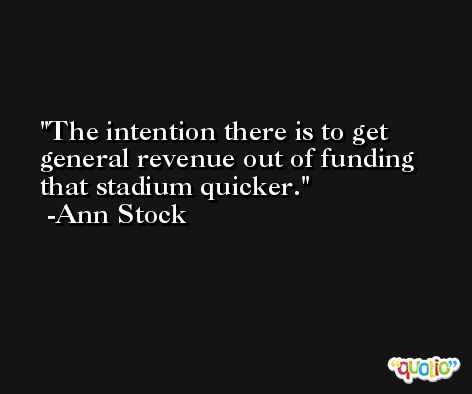 The intention there is to get general revenue out of funding that stadium quicker. -Ann Stock