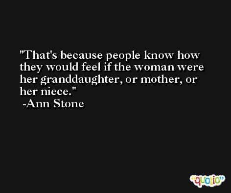 That's because people know how they would feel if the woman were her granddaughter, or mother, or her niece. -Ann Stone