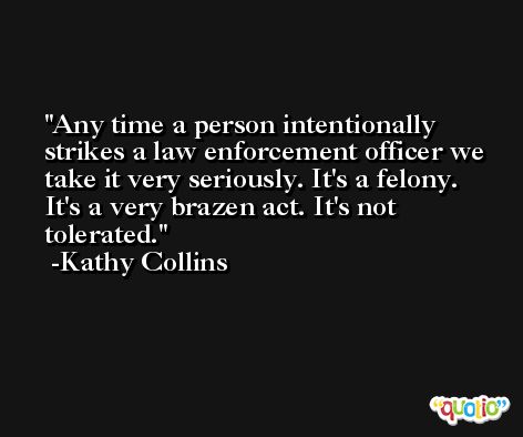 Any time a person intentionally strikes a law enforcement officer we take it very seriously. It's a felony. It's a very brazen act. It's not tolerated. -Kathy Collins