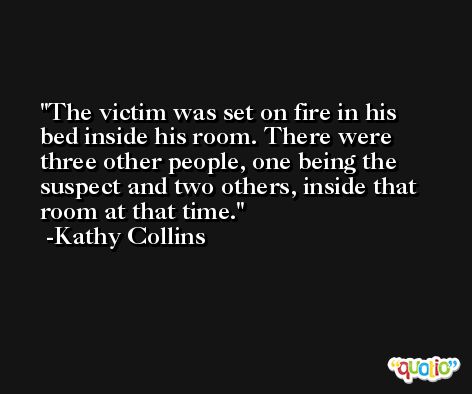 The victim was set on fire in his bed inside his room. There were three other people, one being the suspect and two others, inside that room at that time. -Kathy Collins