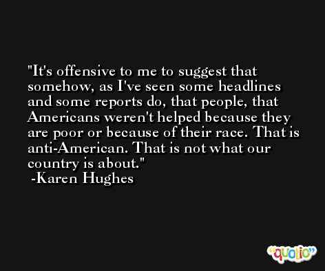 It's offensive to me to suggest that somehow, as I've seen some headlines and some reports do, that people, that Americans weren't helped because they are poor or because of their race. That is anti-American. That is not what our country is about. -Karen Hughes