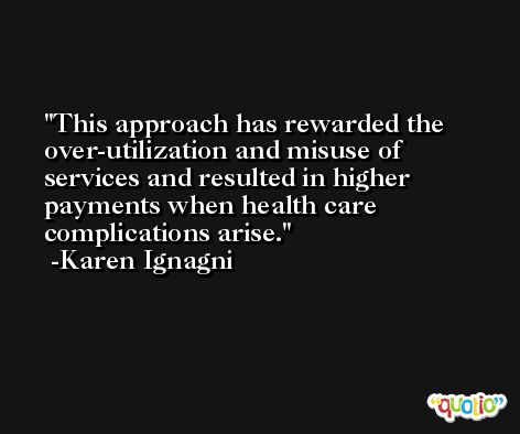 This approach has rewarded the over-utilization and misuse of services and resulted in higher payments when health care complications arise. -Karen Ignagni
