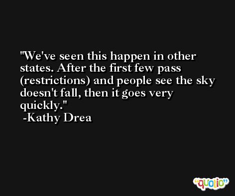 We've seen this happen in other states. After the first few pass (restrictions) and people see the sky doesn't fall, then it goes very quickly. -Kathy Drea