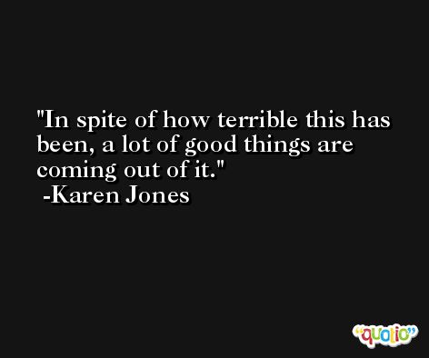In spite of how terrible this has been, a lot of good things are coming out of it. -Karen Jones