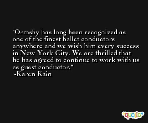 Ormsby has long been recognized as one of the finest ballet conductors anywhere and we wish him every success in New York City. We are thrilled that he has agreed to continue to work with us as guest conductor. -Karen Kain