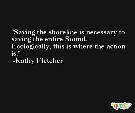 Saving the shoreline is necessary to saving the entire Sound. Ecologically, this is where the action is. -Kathy Fletcher