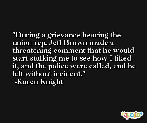 During a grievance hearing the union rep. Jeff Brown made a threatening comment that he would start stalking me to see how I liked it, and the police were called, and he left without incident. -Karen Knight