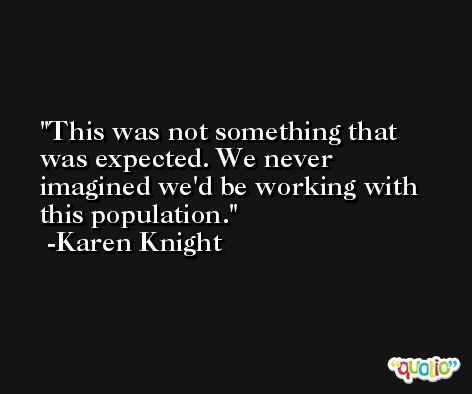 This was not something that was expected. We never imagined we'd be working with this population. -Karen Knight