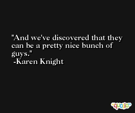And we've discovered that they can be a pretty nice bunch of guys. -Karen Knight