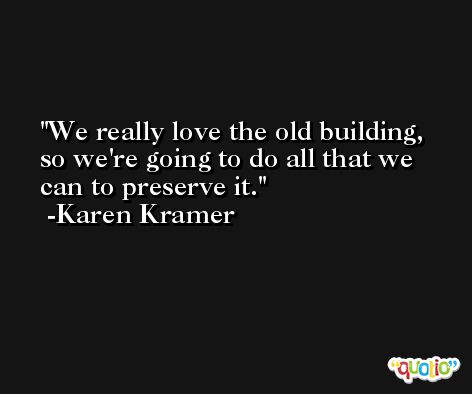 We really love the old building, so we're going to do all that we can to preserve it. -Karen Kramer