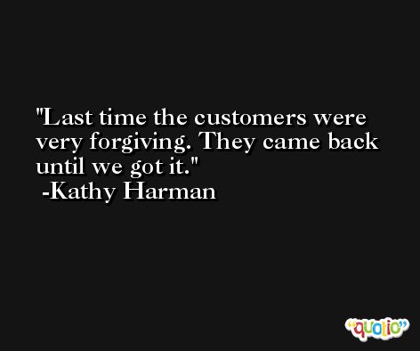 Last time the customers were very forgiving. They came back until we got it. -Kathy Harman